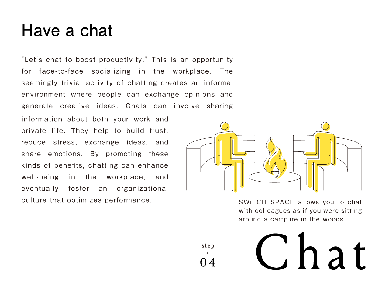 step04 Chat | Have a chat　'Let's chat to boost productivity.' This is an opportunity for face-to-face socializing in the workplace. The seemingly trivial activity of chatting creates an informal environment where people can exchange opinions and generate creative ideas. Chats can involve sharing information about both your work and private life. They help to build trust, reduce stress, exchange ideas, and share emotions. By promoting these kinds of benefits, chatting can enhance well-being in the workplace, and eventually foster an organizational culture that optimizes performance.SWiTCH SPACE allows you to chat with colleagues as if you were sitting around a campfire in the woods.