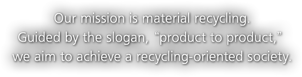 Our mission is material recycling. Guided by the slogan, 'product to product,' we aim to achieve a recycling-oriented society.